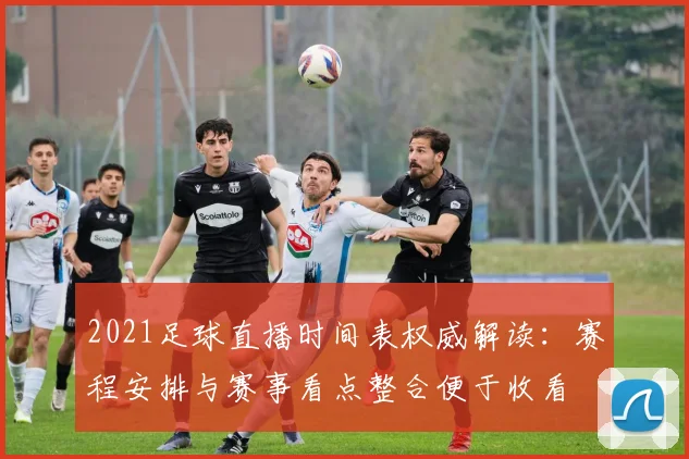 2021足球直播时间表权威解读：赛程安排与赛事看点整合便于收看