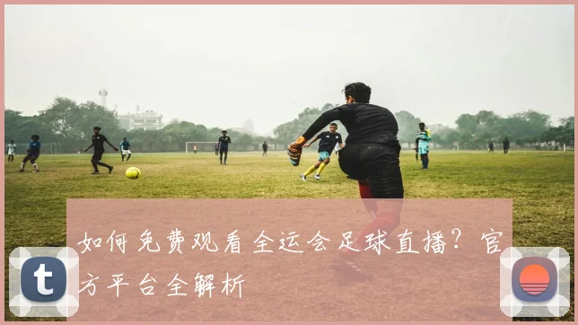 如何免费观看全运会足球直播?官方平台全解析