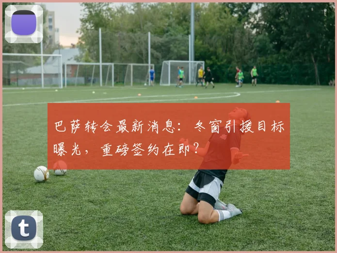 巴萨转会最新消息：冬窗引援目标曝光，重磅签约在即？