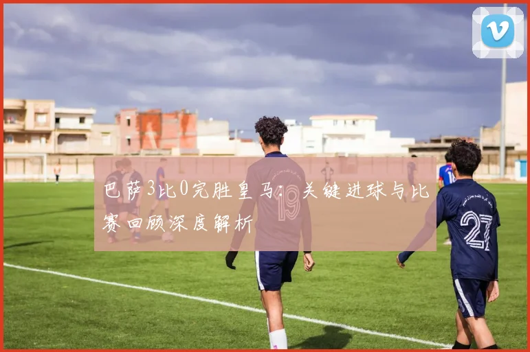 巴萨3比0完胜皇马：关键进球与比赛回顾深度解析