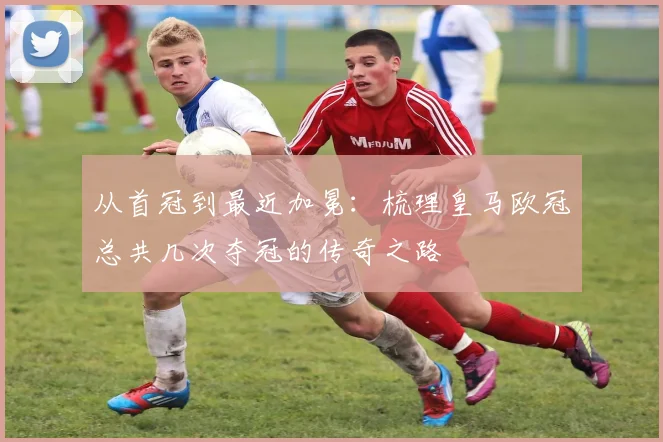 从首冠到最近加冕:梳理皇马欧冠总共几次夺冠的传奇之路