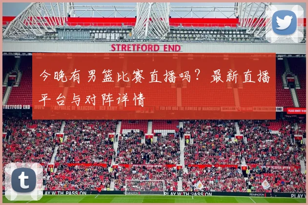今晚有男篮比赛直播吗?最新直播平台与对阵详情