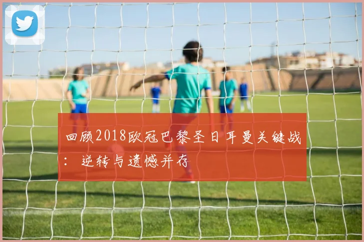 回顾2018欧冠巴黎圣日耳曼关键战:逆转与遗憾并存