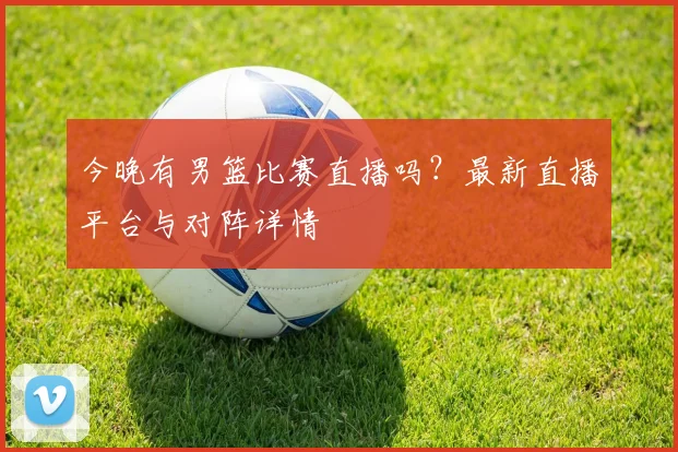 今晚有男篮比赛直播吗？最新直播平台与对阵详情