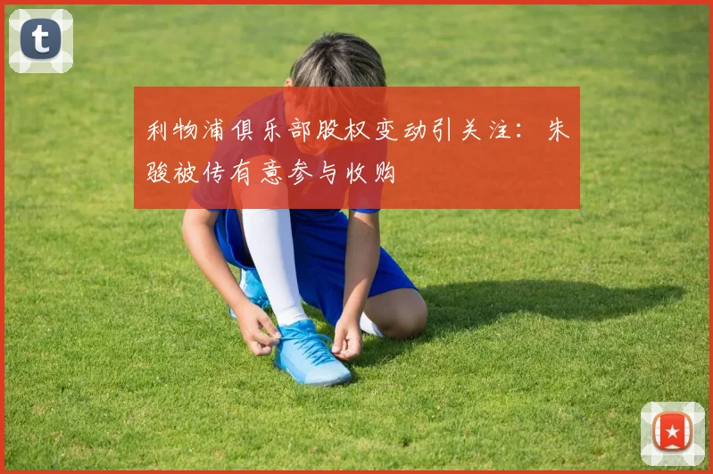 利物浦俱乐部股权变动引关注：朱骏被传有意参与收购