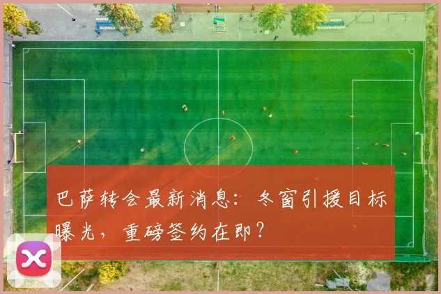 巴萨转会最新消息：冬窗引援目标曝光，重磅签约在即？