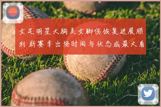 女足明星大胸美女脚伤恢复进展顺利 新赛季出场时间与状态成最大看点